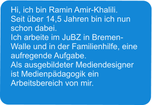 Hi, ich bin Ramin Amir-Khalili. Seit über 14,5 Jahren bin ich nun schon dabei. Ich arbeite im JuBZ in Bremen-Walle und in der Familienhilfe, eine aufregende Aufgabe. Als ausgebildeter Mediendesigner ist Medienpädagogik ein Arbeitsbereich von mir.