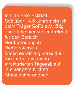 Ich bin Elke Eckhoff. Seit über 14,5 Jahren bin ich beim Träger SoFa e.V. tätig  und stehe hier stellvertretend für den Bereich Hortbetreuung in Niedersachsen Mir ist es wichtig, dass die Kinder bei uns einen strukturierten Tagesablauf   in einer gemütlichen Atmosphäre erleben.