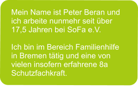 Mein Name ist Peter Beran und ich arbeite nunmehr seit über 17,5 Jahren bei SoFa e.V.  Ich bin im Bereich Familienhilfe in Bremen tätig und eine von vielen insofern erfahrene 8a Schutzfachkraft.